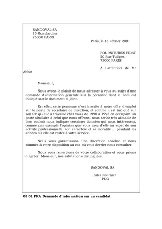 SANDOVAL SA
15 Rue Jardins
75000 PARIS
Paris, le 15 Février 2001
FOURNITURES FIRST
20 Rue Tulipes
75000 PARIS
A l´attention de Mr
Abbot
Monsieur,
Nous avons le plaisir de nous adresser à vous au sujet d´une
demande d´information générale sur la personne dont le nom est
indiqué sur le document ci-joint.
En effet, cette personne s´est inscrite à notre offre d´emploi
sur le poste de secrétaire de direction, et comme il est indiqué sur
son CV qu´elle a travaillé chez vous de 1990 à 1995 en occupant un
poste similaire à celui que nous offrons, nous seriez très aimable de
bien vouloir nous indiquer certaines données qui nous intéressent,
comme par exemple l´opinion que vous avez d´elle au sujet de son
activité professionnelle, son caractère et sa moralité ... pendant les
années où elle est restée à votre service.
Nous vous garantissons une discrétion absolue et nous
sommes à votre disposition au cas où vous devriez nous consulter.
Nous vous remercions de votre collaboration et vous prions
d´agréer, Monsieur, nos salutations distinguées.
SANDOVAL SA
Jules Fournier
PDG
08.01 FRA Demande d´information sur un candidat
Português Italiano Deutsch English Español
 