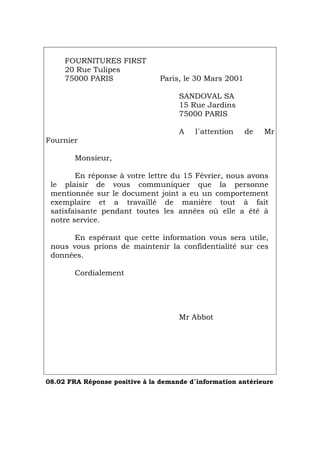 FOURNITURES FIRST
20 Rue Tulipes
75000 PARIS Paris, le 30 Mars 2001
SANDOVAL SA
15 Rue Jardins
75000 PARIS
A l´attention de Mr
Fournier
Monsieur,
En réponse à votre lettre du 15 Février, nous avons
le plaisir de vous communiquer que la personne
mentionnée sur le document joint a eu un comportement
exemplaire et a travaillé de manière tout à fait
satisfaisante pendant toutes les années où elle a été à
notre service.
En espérant que cette information vous sera utile,
nous vous prions de maintenir la confidentialité sur ces
données.
Cordialement
Mr Abbot
08.02 FRA Réponse positive à la demande d´information antérieure
Português Italiano Deutsch English Español
 