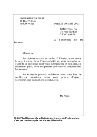 FOURNITURES FIRST
20 Rue Tulipes
75000 PARIS Paris, le 30 Mars 2001
SANDOVAL SA
15 Rue Jardins
75000 PARIS
A l´attention de Mr
Fournier
Monsieur,
En réponse à votre lettre du 15 Février, nous avons
le regret d´être dans l´impossibilité de vous répondre au
sujet de la personne dont vous mentionniez le nom dans le
document joint, nous supposons que vous en comprendrez
les raisons.
En espérant pouvoir collaborer avec vous lors de
meilleures occasions, nous vous prions d´agréer,
Monsieur, nos salutations distinguées.
Mr Abbot
08.03 FRA Réponse à la sollicitude antérieure, où l´information
n´est pas communiquée car elle est défavorable.
Português Italiano Deutsch English Español
 