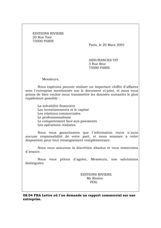 EDITIONS RIVIERE
20 Rue Tool
75000 PARIS
Paris, le 20 Mars 2001
ASSURANCES VIT
3 Rue Rive
75000 PARIS
Messieurs,
Nous espérons pouvoir réaliser un important chiffre d´affaires
avec l´entreprise mentionnée sur le document ci-joint, et nous vous
prions de bien vouloir nous transmettre les données suivantes le plus
rapidement possible :
La solvabilité financière
Les investissements et le capital
Les relations commerciales
Le professionnalisme
Le comportement face aux paiements
Les opérations réalisées
Nous vous garantissons que l´information reçue n´aura
aucune responsabilité de votre part, et nous sommes à votre
disposition pour tout renseignement complémentaire.
Nous vous assurons la discrétion absolue et vous remercions
d´avance.
Nous vous prions d´agréer, Messieurs, nos salutations
distinguées.
EDITIONS RIVIERE
Mr Rivière
PDG
08.04 FRA Lettre où l´on demande un rapport commercial sur une
entreprise.
Português Italiano Deutsch English Español
 