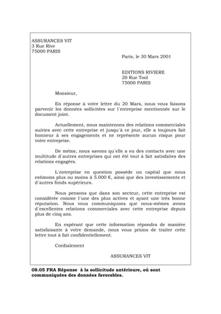 ASSURANCES VIT
3 Rue Rive
75000 PARIS
Paris, le 30 Mars 2001
EDITIONS RIVIERE
20 Rue Tool
75000 PARIS
Monsieur,
En réponse à votre lettre du 20 Mars, nous vous faisons
parvenir les données sollicitées sur l´entreprise mentionnée sur le
document joint.
Actuellement, nous maintenons des relations commerciales
suivies avec cette entreprise et jusqu´à ce jour, elle a toujours fait
honneur à ses engagements et ne représente aucun risque pour
votre entreprise.
De même, nous savons qu´elle a eu des contacts avec une
multitude d´autres entreprises qui ont été tout à fait satisfaites des
relations engagées.
L´entreprise en question possède un capital que nous
estimons plus ou moins à 5.000 €, ainsi que des investissements et
d´autres fonds supérieurs.
Nous pensons que dans son secteur, cette entreprise est
considérée comme l´une des plus actives et ayant une très bonne
réputation. Nous vous communiquons que nous-mêmes avons
d´excellentes relations commerciales avec cette entreprise depuis
plus de cinq ans.
En espérant que cette information répondra de manière
satisfaisante à votre demande, nous vous prions de traiter cette
lettre tout à fait confidentiellement.
Cordialement
ASSURANCES VIT
08.05 FRA Réponse à la sollicitude antérieure, où sont
communiquées des données favorables.
Português Italiano Deutsch English Español
 