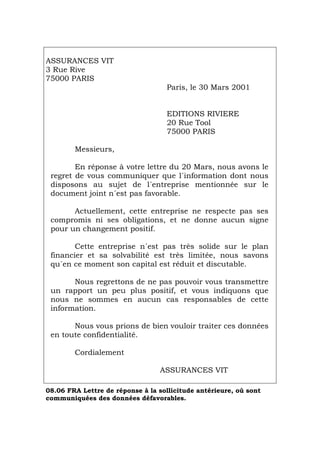 ASSURANCES VIT
3 Rue Rive
75000 PARIS
Paris, le 30 Mars 2001
EDITIONS RIVIERE
20 Rue Tool
75000 PARIS
Messieurs,
En réponse à votre lettre du 20 Mars, nous avons le
regret de vous communiquer que l´information dont nous
disposons au sujet de l´entreprise mentionnée sur le
document joint n´est pas favorable.
Actuellement, cette entreprise ne respecte pas ses
compromis ni ses obligations, et ne donne aucun signe
pour un changement positif.
Cette entreprise n´est pas très solide sur le plan
financier et sa solvabilité est très limitée, nous savons
qu´en ce moment son capital est réduit et discutable.
Nous regrettons de ne pas pouvoir vous transmettre
un rapport un peu plus positif, et vous indiquons que
nous ne sommes en aucun cas responsables de cette
information.
Nous vous prions de bien vouloir traiter ces données
en toute confidentialité.
Cordialement
ASSURANCES VIT
08.06 FRA Lettre de réponse à la sollicitude antérieure, où sont
communiquées des données défavorables.
Português Italiano Deutsch English Español
 
