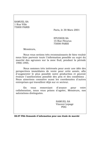 SAMUEL SA
1 Rue Ville
75000 PARIS
Paris, le 30 Mars 2001
STUDIOS SA
15 Rue Fleurus
75000 PARIS
Messieurs,
Nous vous serions très reconnaissants de bien vouloir
nous faire parvenir toute l´information possible au sujet du
marché des agrumes sur la zone Sud, pendant la période
1990-1995.
Nous sommes très intéressés pour avoir une idée des
perspectives immédiates de vente pour cette année, afin
d´augmenter le plus possible notre production et pouvoir
évaluer l´amélioration possible des prix et des conditions .
Nous aimerions connaître aussi les coordonnées d´autres
entreprises qui travaillent déjà sur ce secteur.
En vous remerciant d´avance pour votre
collaboration, nous vous prions d´agréer, Messieurs, nos
salutations distinguées.
SAMUEL SA
Vincent Lepage
PDG
08.07 FRA Demande d´information pour une étude de marché
Português Italiano Deutsch English Español
 