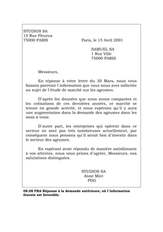 STUDIOS SA
15 Rue Fleurus
75000 PARIS Paris, le 15 Avril 2001
SAMUEL SA
1 Rue Ville
75000 PARIS
Messieurs,
En réponse à votre lettre du 30 Mars, nous vous
faisons parvenir l´information que vous nous avez sollicitée
au sujet de l´étude de marché sur les agrumes.
D`après les données que nous avons comparées et
les cotisations de ces dernières années, ce marché se
trouve en grande activité, et nous espérons qu´il y aura
une augmentation dans la demande des agrumes dans les
mois à venir.
D´autre part, les entreprises qui opèrent dans ce
secteur ne sont pas très nombreuses actuellement, par
conséquent nous pensons qu´il serait bon d´investir dans
le secteur des agrumes.
En espérant avoir répondu de manière satisfaisante
à vos attentes, nous vous prions d´agréer, Messieurs, nos
salutations distinguées.
STUDIOS SA
Anne Mire
PDG
08.08 FRA Réponse à la demande antérieure, où l´information
fournie est favorable.
Português Italiano Deutsch English Español
 