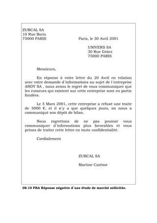 ZURCAL SA
10 Rue Boris
75000 PARIS Paris, le 30 Avril 2001
UNIVERS SA
30 Rue Grâce
75000 PARIS
Messieurs,
En réponse à votre lettre du 20 Avril en relation
avec votre demande d´informations au sujet de l´entreprise
ANDY SA , nous avons le regret de vous communiquer que
les rumeurs qui existent sur cette entreprise sont en partie
fondées.
Le 5 Mars 2001, cette entreprise a refusé une traite
de 5000 €, et il n´y a que quelques jours, on nous a
communiqué son dépôt de bilan.
Nous regrettons de ne pas pouvoir vous
communiquer d´informations plus favorables et vous
prions de traiter cette lettre en toute confidentialité.
Cordialement
ZURCAL SA
Martine Carême
08.10 FRA Réponse négative d´une étude de marché sollicitée.
Português Italiano Deutsch English Español
 