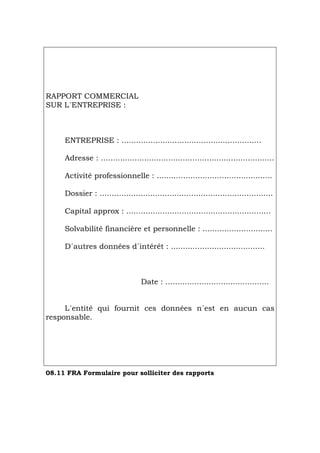 RAPPORT COMMERCIAL
SUR L´ENTREPRISE :
ENTREPRISE : ..........................................................
Adresse : ........................................................................
Activité professionnelle : ................................................
Dossier : ........................................................................
Capital approx : ............................................................
Solvabilité financière et personnelle : .............................
D´autres données d´intérêt : .......................................
Date : ...........................................
L´entité qui fournit ces données n´est en aucun cas
responsable.
08.11 FRA Formulaire pour solliciter des rapports
Português Italiano Deutsch English Español
 