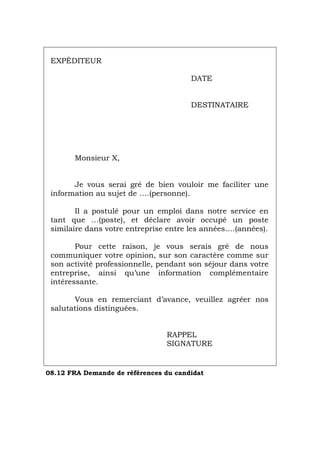 EXPÉDITEUR
DATE
DESTINATAIRE
Monsieur X,
Je vous serai gré de bien vouloir me faciliter une
information au sujet de ….(personne).
Il a postulé pour un emploi dans notre service en
tant que …(poste), et déclare avoir occupé un poste
similaire dans votre entreprise entre les années….(années).
Pour cette raison, je vous serais gré de nous
communiquer votre opinion, sur son caractère comme sur
son activité professionnelle, pendant son séjour dans votre
entreprise, ainsi qu’une information complémentaire
intéressante.
Vous en remerciant d’avance, veuillez agréer nos
salutations distinguées.
RAPPEL
SIGNATURE
08.12 FRA Demande de références du candidat
Português Italiano Deutsch English Español
 