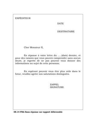 EXPÉDITEUR
DATE
DESTINATAIRE
Cher Monsieur X,
En réponse à votre lettre du …..(date) dernier, et
pour des raisons que vous pouvez comprendre sans aucun
doute, je regrette de ne pas pouvoir vous donner des
informations au sujet de cette personne.
En espérant pouvoir vous être plus utile dans le
futur, veuillez agréer nos salutations distinguées.
ZAPPEL
SIGNATURE
08.14 FRA Sans réponse car rapport défavorable
Português Italiano Deutsch English Español
 