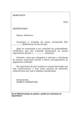 REMETENTE
Data
DESTINATÀRIO
Exmos. Senhores,
Acusamos a recepção da nossa encomenda Ref.
............... (Referência) no dia de hoje.
Após ter examinado o seu conteúdo em profundidade,
verificámos que não responde plenamente às nossas
expectativas devido a ................... (motivos).
Portanto, vemo-nos obrigados a efectuar a devolução
da mesma, esperando receber o abono correspondente ao
pagamento realizado.
Na expectativa de que aceitem as nossas desculpas por
este inconveniente, e sem outro assunto de momento,
subscrevemo-nos com a máxima consideração
Atentamente.
NOME E ASSINATURA
02.16 POR Devolução do pedido e pedido de restituição da
importância
Español Italiano Deutsch English Français
 