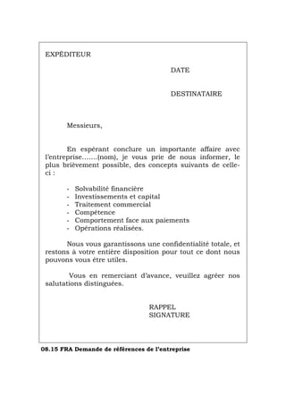 EXPÉDITEUR
DATE
DESTINATAIRE
Messieurs,
En espérant conclure un importante affaire avec
l’entreprise…….(nom), je vous prie de nous informer, le
plus brièvement possible, des concepts suivants de celle-
ci :
- Solvabilité financière
- Investissements et capital
- Traitement commercial
- Compétence
- Comportement face aux paiements
- Opérations réalisées.
Nous vous garantissons une confidentialité totale, et
restons à votre entière disposition pour tout ce dont nous
pouvons vous être utiles.
Vous en remerciant d’avance, veuillez agréer nos
salutations distinguées.
RAPPEL
SIGNATURE
08.15 FRA Demande de références de l’entreprise
Português Italiano Deutsch English Español
 