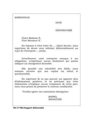 EXPÉDITEUR
DATE
DESTINATAIRE
Chère Madame X,
Cher Monsieur X,
En réponse à votre lettre du …..(date) dernier, nous
regrettons de devoir vous informer défavorablement au
sujet de l’entreprise…..(nom).
Actuellement, cette entreprise manque à ses
obligations, n’exprimant aucun fondement qui puisse
indiquer un changement favorable.
Elle possède une solvabilité très faible, nous
sommes certains que son capital est réduit et
questionnable.
En regrettant de ne pas pouvoir vos apporter plus
d’informations positives, et en précisant que cette
information n’implique aucun compromis de notre part,
nous vous prions de préserver le contenu confidentiel.
Veuillez agréer nos salutations distinguées.
RAPPEL
SIGNATURE
08.17 FRA Rapport défavorable
Português Italiano Deutsch English Español
 