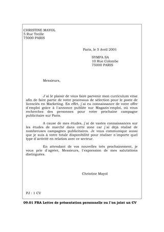 CHRISTINE MAYOL
5 Rue Treille
75000 PARIS
Paris, le 5 Avril 2001
SYMPA SA
10 Rue Colombe
75000 PARIS
Messieurs,
J´ai le plaisir de vous faire parvenir mon curriculum vitae
afin de faire partie de votre processus de sélection pour le poste de
licenciés en Marketing. En effet, j´ai eu connaissance de votre offre
d´emploi grâce à l´annonce publiée sur Magazin´emploi, où vous
recherchez des personnes pour votre prochaine campagne
publicitaire sur Paris.
A cause de mes études, j´ai de vastes connaissances sur
les études de marché dans cette zone car j´ai déjà réalisé de
nombreuses campagnes publicitaires. Je vous communique aussi
que je suis à votre totale disponibilité pour réaliser n´importe quel
type d´activité en relation avec ce secteur.
En attendant de vos nouvelles très prochainement, je
vous prie d´agréer, Messieurs, l´expression de mes salutations
distinguées.
Christine Mayol
PJ : 1 CV
09.01 FRA Lettre de présentation personnelle ou l´on joint un CV
Português Italiano Deutsch English Español
 