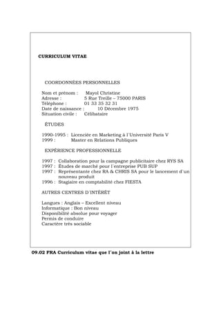 CURRICULUM VITAE
COORDONNÉES PERSONNELLES
Nom et prénom : Mayol Christine
Adresse : 5 Rue Treille – 75000 PARIS
Téléphone : 01 33 35 32 31
Date de naissance : 10 Décembre 1975
Situation civile : Célibataire
ÉTUDES
1990-1995 : Licenciée en Marketing à l´Université Paris V
1999 : Master en Relations Publiques
EXPÉRIENCE PROFESSIONNELLE
1997 : Collaboration pour la campagne publicitaire chez RYS SA
1997 : Études de marché pour l´entreprise PUB SUP
1997 : Représentante chez RA & CHRIS SA pour le lancement d`un
nouveau produit
1996 : Stagiaire en comptabilité chez FIESTA
AUTRES CENTRES D´INTÉRÊT
Langues : Anglais – Excellent niveau
Informatique : Bon niveau
Disponibilité absolue pour voyager
Permis de conduire
Caractère très sociable
09.02 FRA Curriculum vitae que l´on joint à la lettre
Português Italiano Deutsch English Español
 