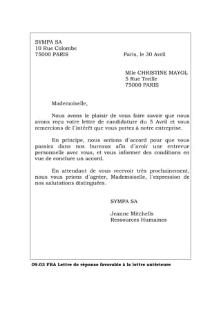 SYMPA SA
10 Rue Colombe
75000 PARIS Paris, le 30 Avril
Mlle CHRISTINE MAYOL
5 Rue Treille
75000 PARIS
Mademoiselle,
Nous avons le plaisir de vous faire savoir que nous
avons reçu votre lettre de candidature du 5 Avril et vous
remercions de l´intérêt que vous portez à notre entreprise.
En principe, nous serions d´accord pour que vous
passiez dans nos bureaux afin d´avoir une entrevue
personnelle avec vous, et vous informer des conditions en
vue de conclure un accord.
En attendant de vous recevoir très prochainement,
nous vous prions d´agréer, Mademoiselle, l´expression de
nos salutations distinguées.
SYMPA SA
Jeanne Mitchells
Ressources Humaines
09.03 FRA Lettre de réponse favorable à la lettre antérieure
Português Italiano Deutsch English Español
 