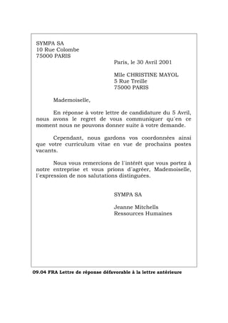 SYMPA SA
10 Rue Colombe
75000 PARIS
Paris, le 30 Avril 2001
Mlle CHRISTINE MAYOL
5 Rue Treille
75000 PARIS
Mademoiselle,
En réponse à votre lettre de candidature du 5 Avril,
nous avons le regret de vous communiquer qu´en ce
moment nous ne pouvons donner suite à votre demande.
Cependant, nous gardons vos coordonnées ainsi
que votre curriculum vitae en vue de prochains postes
vacants.
Nous vous remercions de l´intérêt que vous portez à
notre entreprise et vous prions d´agréer, Mademoiselle,
l´expression de nos salutations distinguées.
SYMPA SA
Jeanne Mitchells
Ressources Humaines
09.04 FRA Lettre de réponse défavorable à la lettre antérieure
Português Italiano Deutsch English Español
 