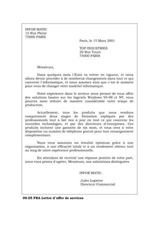 INFOR´MATIC
15 Rue Pleine
75000 PARIS
Paris, le 15 Mars 2001
TOP INDUSTRIES
20 Rue Tours
75000 PARIS
Messieurs,
Dans quelques mois l´Euro va entrer en vigueur, et nous
allons devoir procéder à de nombreux changements dans tout ce qui
concerne l´informatique, et nous sommes sûrs que c´est le moment
pour vous de changer votre matériel informatique.
Notre expérience dans le secteur nous permet de vous offrir
des solutions basées sur les logiciels Windows 95-98 et NT, vous
pourrez ainsi réduire de manière considérable votre temps de
production.
Actuellement, tous les produits que nous vendons
comprennent deux stages de formation expliqués par des
professionnels tout à fait mis à jour en tout ce qui concerne les
nouvelles technologies, et par des directeurs d´entreprises. Ces
produits incluent une garantie de six mois, et vous avez à votre
disposition un numéro de téléphone gratuit pour tout renseignement
complémentaire.
Nous vous assurons un résultat optimum grâce à une
organisation, à une efficacité totale et à un rendement obtenu tout
au long de notre expérience professionnelle.
En attendant de recevoir une réponse positive de votre part,
nous vous prions d´agréer, Messieurs, nos salutations distinguées.
INFOR´MATIC
Jules Lapierre
Directeur Commercial
09.05 FRA Lettre d´offre de services
Português Italiano Deutsch English Español
 