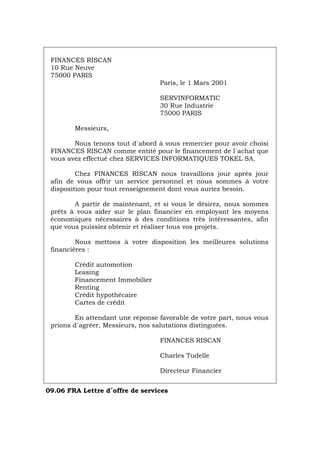 FINANCES RISCAN
10 Rue Neuve
75000 PARIS
Paris, le 1 Mars 2001
SERVINFORMATIC
30 Rue Industrie
75000 PARIS
Messieurs,
Nous tenons tout d´abord à vous remercier pour avoir choisi
FINANCES RISCAN comme entité pour le financement de l´achat que
vous avez effectué chez SERVICES INFORMATIQUES TOKEL SA.
Chez FINANCES RISCAN nous travaillons jour après jour
afin de vous offrir un service personnel et nous sommes à votre
disposition pour tout renseignement dont vous auriez besoin.
A partir de maintenant, et si vous le désirez, nous sommes
prêts à vous aider sur le plan financier en employant les moyens
économiques nécessaires à des conditions très intéressantes, afin
que vous puissiez obtenir et réaliser tous vos projets.
Nous mettons à votre disposition les meilleures solutions
financières :
Crédit automotion
Leasing
Financement Immobilier
Renting
Crédit hypothécaire
Cartes de crédit
En attendant une réponse favorable de votre part, nous vous
prions d´agréer, Messieurs, nos salutations distinguées.
FINANCES RISCAN
Charles Tudelle
Directeur Financier
09.06 FRA Lettre d´offre de services
Português Italiano Deutsch English Español
 