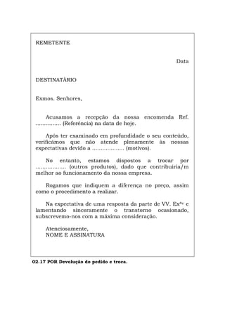 REMETENTE
Data
DESTINATÀRIO
Exmos. Senhores,
Acusamos a recepção da nossa encomenda Ref.
............... (Referência) na data de hoje.
Após ter examinado em profundidade o seu conteúdo,
verificámos que não atende plenamente às nossas
expectativas devido a ................... (motivos).
No entanto, estamos dispostos a trocar por
.................. (outros produtos), dado que contribuiria/m
melhor ao funcionamento da nossa empresa.
Rogamos que indiquem a diferença no preço, assim
como o procedimento a realizar.
Na expectativa de uma resposta da parte de VV. Exªs e
lamentando sinceramente o transtorno ocasionado,
subscrevemo-nos com a máxima consideração.
Atenciosamente,
NOME E ASSINATURA
02.17 POR Devolução do pedido e troca.
Español Italiano Deutsch English Français
 