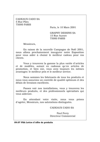 CADEAUX CADO SA
5 Rue Piles
75000 PARIS
Paris, le 10 Mars 2001
GRAPHY DESSINS SA
15 Rue Aurore
75000 PARIS
Messieurs,
En raison de la nouvelle Campagne de Noël 2001,
nous allons prochainement inaugurer notre Exposition
pour vous aider à choisir le meilleur cadeau pour vos
clients.
Vous y trouverez la gamme la plus variée d´articles
et de modèles, autant en cadeaux qu´en articles de
promotion, et bien sûr, vous avez toujours les mêmes
avantages: le meilleur prix et le meilleur service.
Nous sommes les fabricants de tous les produits et
nous vous assurons un contrôle de qualité optimum et des
délais de livraison excellents.
Passez voir nos installations, vous y trouverez les
meilleurs produits, et des professionnels spécialisés qui
vous aideront.
En attendant votre visite, nous vous prions
d´agréer, Messieurs, nos salutations distinguées.
CADEAUX CADO SA
Paul Ferry
Directeur Commercial
09.07 FRA Lettre d´offre de produits
Português Italiano Deutsch English Español
 
