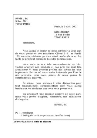 RUMEL SA
5 Rue Allée
75000 PARIS
Paris, le 5 Avril 2001
ETS SOLDEN
15 Rue Soldes
75000 PARIS
Messieurs,
Nous avons le plaisir de nous adresser à vous afin
de vous présenter nos machines Olivan 5151 et Fendil
123, nous vous faisons parvenir aussi nos brochures et les
tarifs de prix tout comme la liste des bonifications.
Nous vous serions très reconnaissants de bien
vouloir analyser nos produits et nos prix qui sont très
avantageux et dont peuvent profiter nos clients les plus
importants. En cas où vous seriez intéressés par l´un de
nos produits, nous vous prions de nous passer la
commande au plus vite.
De même, nous sommes à votre disposition pour
tout renseignement complémentaire dont vous auriez
besoin sur les machines que nous vous présentons.
En attendant une réponse positive de votre part,
nous vous prions d´agréer, Messieurs, nos salutations
distinguées.
RUMEL SA
PJ : 1 catalogue
1 listing de tarifs de prix (avec bonifications)
09.08 FRA Lettre d´offre de produits
Português Italiano Deutsch English Español
 