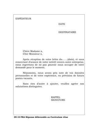 EXPÉDITEUR
DATE
DESTINATAIRE
Chère Madame x,
Cher Monsieur x,
Après réception de votre lettre du…….(date), et vous
remerciant d’avance de votre intérêt envers notre entreprise,
nous regrettons de ne pas pouvoir nous occuper de votre
demande pour le moment.
Néanmoins, nous avons pris note de vos données
personnelles et de votre expérience, en prévision de futurs
postes vacants.
Sans rien d’autre à ajouter, veuillez agréer nos
salutations distinguées.
RAPPEL
SIGNATURE
09.10 FRA Réponse défavorable au Curriculum vitae
Português Italiano Deutsch English Español
 