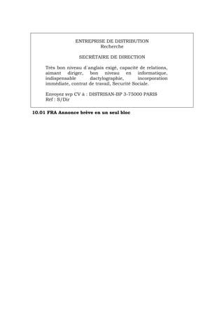 ENTREPRISE DE DISTRIBUTION
Recherche
SECRÉTAIRE DE DIRECTION
Très bon niveau d´anglais exigé, capacité de relations,
aimant diriger, bon niveau en informatique,
indispensable dactylographie, incorporation
immédiate, contrat de travail, Securité Sociale.
Envoyez svp CV à : DISTRISAN-BP 3-75000 PARIS
Réf : S/Dir
10.01 FRA Annonce brève en un seul bloc
Português Italiano Deutsch English Español
 