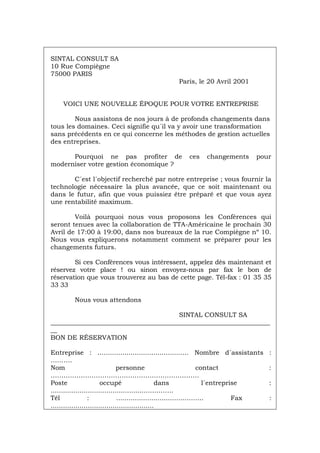 SINTAL CONSULT SA
10 Rue Compiègne
75000 PARIS
Paris, le 20 Avril 2001
VOICI UNE NOUVELLE ÉPOQUE POUR VOTRE ENTREPRISE
Nous assistons de nos jours à de profonds changements dans
tous les domaines. Ceci signifie qu´il va y avoir une transformation
sans précédents en ce qui concerne les méthodes de gestion actuelles
des entreprises.
Pourquoi ne pas profiter de ces changements pour
moderniser votre gestion économique ?
C´est l´objectif recherché par notre entreprise ; vous fournir la
technologie nécessaire la plus avancée, que ce soit maintenant ou
dans le futur, afin que vous puissiez être préparé et que vous ayez
une rentabilité maximum.
Voilà pourquoi nous vous proposons les Conférences qui
seront tenues avec la collaboration de TTA-Américaine le prochain 30
Avril de 17:00 à 19:00, dans nos bureaux de la rue Compiègne nº 10.
Nous vous expliquerons notamment comment se préparer pour les
changements futurs.
Si ces Conférences vous intéressent, appelez dès maintenant et
réservez votre place ! ou sinon envoyez-nous par fax le bon de
réservation que vous trouverez au bas de cette page. Tél-fax : 01 35 35
33 33
Nous vous attendons
SINTAL CONSULT SA
____________________________________________________________________
__
BON DE RÉSERVATION
Entreprise : .......................................….. Nombre d´assistants :
……….
Nom personne contact :
……………………………………………………………
Poste occupé dans l´entreprise :
..............................................………….
Tél : .................................……... Fax :
..................................................
Português Italiano Deutsch English Español
 