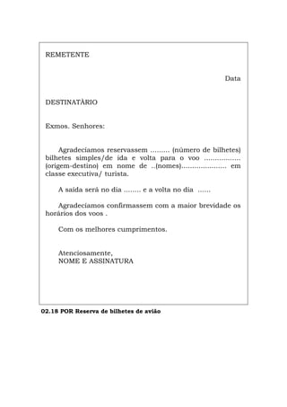 REMETENTE
Data
DESTINATÀRIO
Exmos. Senhores:
Agradecíamos reservassem ......... (número de bilhetes)
bilhetes simples/de ida e volta para o voo .................
(origem-destino) em nome de ..(nomes)..................... em
classe executiva/ turista.
A saída será no dia ........ e a volta no dia ......
Agradecíamos confirmassem com a maior brevidade os
horários dos voos .
Com os melhores cumprimentos.
Atenciosamente,
NOME E ASSINATURA
02.18 POR Reserva de bilhetes de avião
Español Italiano Deutsch English Français
 
