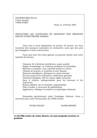 FOURNITURES SS-AA
5 Rue Jeanlys
75000 PARIS
Paris, le 3 Février 2001
DÉCOUVREZ LES AVANTAGES EN OBTENANT NOS PRODUITS
DEPUIS VOTRE PROPRE BUREAU
Vous avez à votre disposition un service 24 heures, où vous
trouverez des marques nationales en exclusivité, ainsi que des prix
qui échappent à toute concurrence.
Vous avez une très vaste gamme où pouvoir choisir tout votre
matériel de bureau:
Classeur A4 à finitions excellentes, super qualité.
Papier d´emballage, en rouleaux pratiques et maniables.
Machine à marquer, avec contrôle avance et retour.
Chaises de bureau, à roulettes et avec dossier.
Plateaux métalliques, fabriqués en métal chromé.
Écrans protecteurs ordinateur, totalement garantis.
Chemises Kemplan 100 en carton rigide recouvert.
Sacs à résidus, indispensables pour les bureaux et les
industries.
Ruban adhésif, sûr et résistant, imperméable.
Film à bulles, à structure de poliéthylène.
Applicateur, fabriqué en métal et en plastique résistant.
Demandez gratuitement notre Catalogue Général. Vous y
trouverez pour votre bureau plus de 2.000 articles.
“AUSSI FACILE” “AUSSI RAPIDE”
11.03 FRA Lettre de vente directe, où sont proposés services et
produits
Português Italiano Deutsch English Español
 