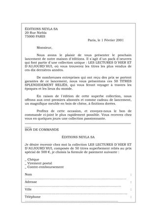 ÉDITIONS NEYLA SA
20 Rue Niebla
75000 PARIS
Paris, le 1 Février 2001
Monsieur,
Nous avons le plaisir de vous présenter le prochain
lancement de notre maison d´éditions. Il s´agit d´un pack d´oeuvres
qui font partie d´une collection unique : LES LECTURES D´HIER ET
D´AUJOURD´HUI, où vous trouverez les titres les plus vendus de
ces dix dernières années.
De nombreuses entreprises qui ont reçu des prix se portent
garantes de ce lancement, nous vous présentons ces 50 TITRES
SPLENDIDEMENT RELIÉS, qui vous feront voyager à travers les
époques et les lieux du monde.
En raison de l´édition de cette superbe collection, nous
offrons aux cent premiers abonnés et comme cadeau de lancement,
un magnifique meuble en bois de chêne, à finitions dorées.
Profitez de cette occasion, et envoyez-nous le bon de
commande ci-joint le plus rapidement possible. Vous recevrez chez
vous en quelques jours une collection passionnante.
___________________________________________________________________
____
BON DE COMMANDE
ÉDITIONS NEYLA SA
Je désire recevoir chez moi la collection LES LECTURES D´HIER ET
D´AUJOURD´HUI, composée de 50 titres superbement reliés au prix
spécial de 500 €, je choisis la formule de paiement suivante :
_ Chèque
_ Virement postal
_ Contre-remboursement
Nom :
................................................................................................….
Adresse :
..........................................................................................…..
Ville :
...............................................................................................……
Téléphone :
.......................................................................................…..
Português Italiano Deutsch English Español
 