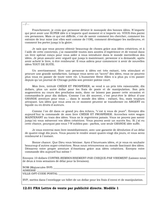 .../...
Franchement, je crois que personne détient le monopole des bonnes idées. N´importe
qui peut avoir une SUPER idée à n´importe quel moment et n´importe où. VOUS êtes parmi
ces personnes. Mais ce qui est difficile, c´est de savoir comment les chercher, comment les
extraire de leur mine (car elles sont comme de l´OR), comment développer les meilleures, et
comment les porter jusqu´à la gloire.
Je sais que vous pouvez obtenir beaucoup de choses grâce aux idées créatrices, et à
l´aide de cette conviction, j´ai rassemblé toutes mes années d´expérience et de travail dans
un livre spécial conçu pour vous aider à vous introduire dans le monde merveilleux des
idées. Je peux assurer avec orgueil que jusqu´à maintenant, personne n´a demandé, après
avoir acheté le livre, à être remboursé. Il vous aidera pour commencer à avoir de nouvelles
idées TOUT DE SUITE.
Un avertissement. Etre une personne à idées est très exitant, très stimulant et
procure une grande satisfaction. Lorsque vous serez un “accro” des idées, vous ne pourrez
plus vous en passer de toute votre vie. L´humoriste Steve Allen n´a plus pu s´en passer
depuis qu´un journal de Chicago publia son premier poème court.
Mon livre, intitulé CRÉER ET PROSPÉRER, se vend à un prix très raisonnable, dix
dollars, plus un autre dollar pour les frais de poste et de manipulation. Son prix
augmentera au cours des prochains mois, donc ne laissez pas passer cette occasion et
commandez-le pour dix dollars. Comme l´on dit souvent, c´est peut-être le début d´une
GRANDE aventure pour vous ... dans le monde des idées : exitant, fou, mais toujours
attrayant. Les idées que vous avez en ce moment peuvent se transformer en ARGENT en
liquide ou en droits d´auteurs.
Comme l´on dit dans ce grand jeu des échecs, “c´est à vous de jouer”. Envoyez dès
aujourd´hui la commande de mon livre CRÉER ET PROSPÉRER. Accrochez votre wagon
MAINTENANT au train des idées. Vous ne le regretterez jamais. Vous ne pouvez pas savoir
jusqu´où vous mèneront vos idées créatrices. Vous pouvez avoir un succès fou. Si j´ai eu
cette chance, pourquoi pas vous ? N´oubliez pas : parfois, une seule GRANDE idée suffit.
Je vous enverrai mon livre immédiatement, avec une garantie de dévolution d´un délai
de quatre-vingt dix jours. Vous pouvez le rendre avant quatre-vingt dix jours, et vous serez
remboursé à l´instant.
Bonne chance. Que Dieu vous bénisse. Ayez d´heureuses idées, et je vous en souhaite
beaucoup d´autres super-créatrices. Nous nous retrouverons au monde fascinant des idées.
Démarrez votre propre aventure d´émotions grâce aux idées créatrices. Envoyez votre
commande dès aujourd´hui même !
Envoyez 10 dollars CONTRE-REMBOURSEMENT-PAR CHEQUE-PAR VIREMENT (Laissez nous
de deux à trois semaines de délai pour la livraison).
NOM (Majuscules SVP) _____________________________________________________________________
ADRESSE __________________________________________________________________________________
VILLE-DPT-CODE POSTAL _________________________________________________________________
SVP, mettez dans l´enveloppe un billet de un dollar pour les frais d´envoi et de manipulation.
12.01 FRA Lettre de vente par publicité directe. Modèle 1
 