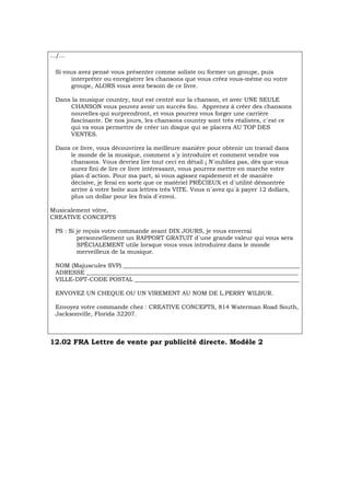 .../...
Si vous avez pensé vous présenter comme soliste ou former un groupe, puis
interpréter ou enregistrer les chansons que vous créez vous-même ou votre
groupe, ALORS vous avez besoin de ce livre.
Dans la musique country, tout est centré sur la chanson, et avec UNE SEULE
CHANSON vous pouvez avoir un succès fou. Apprenez à créer des chansons
nouvelles qui surprendront, et vous pourrez vous forger une carrière
fascinante. De nos jours, les chansons country sont très réalistes, c´est ce
qui va vous permettre de créer un disque qui se placera AU TOP DES
VENTES.
Dans ce livre, vous découvrirez la meilleure manière pour obtenir un travail dans
le monde de la musique, comment s´y introduire et comment vendre vos
chansons. Vous devriez lire tout ceci en détail ¡ N´oubliez pas, dès que vous
aurez fini de lire ce livre intéressant, vous pourrez mettre en marche votre
plan d´action. Pour ma part, si vous agissez rapidement et de manière
décisive, je ferai en sorte que ce matériel PRÉCIEUX et d´utilité démontrée
arrive à votre boîte aux lettres très VITE. Vous n´avez qu´à payer 12 dollars,
plus un dollar pour les frais d´envoi.
Musicalement vôtre,
CREATIVE CONCEPTS
PS : Si je reçois votre commande avant DIX JOURS, je vous enverrai
personnellement un RAPPORT GRATUIT d´une grande valeur qui vous sera
SPÉCIALEMENT utile lorsque vous vous introduirez dans le monde
merveilleux de la musique.
NOM (Majuscules SVP) ____________________________________________________________
ADRESSE ________________________________________________________________________
VILLE-DPT-CODE POSTAL ________________________________________________________
ENVOYEZ UN CHEQUE OU UN VIREMENT AU NOM DE L.PERRY WILBUR.
Envoyez votre commande chez : CREATIVE CONCEPTS, 814 Waterman Road South,
Jacksonville, Florida 32207.
12.02 FRA Lettre de vente par publicité directe. Modèle 2
 