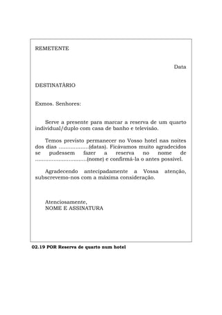 REMETENTE
Data
DESTINATÀRIO
Exmos. Senhores:
Serve a presente para marcar a reserva de um quarto
individual/duplo com casa de banho e televisão.
Temos previsto permanecer no Vosso hotel nas noites
dos dias ..................(datas). Ficávamos muito agradecidos
se pudessem fazer a reserva no nome de
...............................(nome) e confirmá-la o antes possível.
Agradecendo antecipadamente a Vossa atenção,
subscrevemo-nos com a máxima consideração.
Atenciosamente,
NOME E ASSINATURA
02.19 POR Reserva de quarto num hotel
Español Italiano Deutsch English Français
 