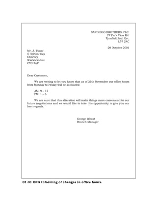 SANDIEGO BROTHERS, PLC.
77 Park View Rd.
Tynefield Ind. Est.
L57 2AC
20 October 2001
Mr. J. Tuner.
5 Horton Way
Chortley
Warwickshire
CV3 2AP
Dear Customer,
We are writing to let you know that as of 25th November our office hours
from Monday to Friday will be as follows:
AM: 9 – 12
PM: 1 – 6
We are sure that this alteration will make things more convenient for our
future negotiations and we would like to take this opportunity to give you our
best regards.
George Wheat
Branch Manager
01.01 ENG Informing of changes in office hours.
Português Italiano Deutsch Français Español
 
