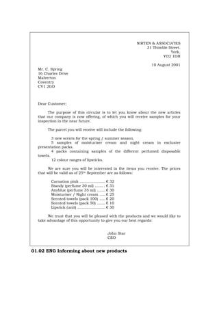 NIRTEN & ASSOCIATES
31 Thimble Street.
York.
YO2 1DH
10 August 2001
Mr. C. Spring
16 Charles Drive
Malverton
Coventry
CV1 2GD
Dear Customer;
The purpose of this circular is to let you know about the new articles
that our company is now offering, of which you will receive samples for your
inspection in the near future.
The parcel you will receive will include the following:
3 new scents for the spring / summer season.
5 samples of moisturiser cream and night cream in exclusive
presentation packs.
4 packs containing samples of the different perfumed disposable
towels.
12 colour ranges of lipsticks.
We are sure you will be interested in the items you receive. The prices
that will be valid as of 25th September are as follows:
Carnation pink ...................... € 32
Standy (perfume 30 ml) ....... . € 31
Anyblue (perfume 35 ml) ....... € 30
Moisturiser / Night cream ..... € 25
Scented towels (pack 100) ..... € 20
Scented towels (pack 50) ....... € 10
Lipstick (unit) ........................ € 30
We trust that you will be pleased with the products and we would like to
take advantage of this opportunity to give you our best regards:
John Star
CEO
01.02 ENG Informing about new products
Português Italiano Deutsch Français Español
 