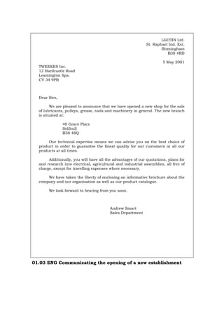 LGOTIN Ltd.
St. Raphael Ind. Est.
Birmingham
B38 4RD
5 May 2001
TWEEKES Inc.
12 Hardcastle Road
Leamington Spa.
CV 34 9PB
Dear Sirs,
We are pleased to announce that we have opened a new shop for the sale
of lubricants, pulleys, grease, tools and machinery in general. The new branch
is situated at:
40 Grace Place
Solihull
B38 4SQ
Our technical expertise means we can advise you on the best choice of
product in order to guarantee the finest quality for our customers in all our
products at all times.
Additionally, you will have all the advantages of our quotations, plans for
and research into electrical, agricultural and industrial assemblies, all free of
charge, except for travelling expenses where necessary.
We have taken the liberty of enclosing an informative brochure about the
company and our organisation as well as our product catalogue.
We look forward to hearing from you soon.
Andrew Smart
Sales Department
01.03 ENG Communicating the opening of a new establishment
Português Italiano Deutsch Français Español
 