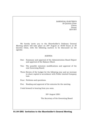 SANDOVAL ELECTRICS
30 Quintin Close
Cleves
Dorset
B34 8YT
We hereby invite you to the Shareholder’s Ordinary General
Meeting which will take place on 28th August at 18:00 hours at 30
Qunitin Close, with the following matters to be discussed on the
agenda:
AGENDA
One: Summary and approval of the Administration Board Report
and approval of the Balance Sheet.
Two: The possible statutory modifications and approval of the
new Governing Board.
Three: Review of the budget for the following year and an increase
in share capital in accordance with Public Limited Company
Law.
Four: Petitions and questions.
Five: Reading and approval of the minutes for the meeting.
I look forward to hearing from you soon.
20th August 2001
The Secretary of the Governing Board
01.04 ENG Invitation to the Shareholder’s General Meeting
Português Italiano Deutsch Français Español
 