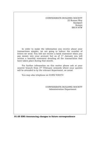CONFEDERATE BUILDING SOCIETY
22 Roman Way
Sandport
Sussex
BR18 8TW
In order to make the information you receive about your
transactions simpler, we are going to reduce the number of
letters we send. You will not receive a bank statement when you
pay money into your account but as of 1st January you will
receive a monthly statement detailing all the transactions that
have taken place during that month.
For further information on this matter please ask at your
nearest branch from 2nd February onwards where your queries
will be attended to by the relevant department, as usual.
You may also telephone on 01892 938374
CONFEDERATE BUILDING SOCIETY
Administration Department
01.05 ENG Announcing changes to future correspondence
Português Italiano Deutsch Français Español
 