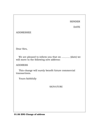 SENDER
DATE
ADDRESSEE
Dear Sirs,
We are pleased to inform you that on ........... (date) we
will move to the following new address:
ADDRESS
This change will surely benefit future commercial
transactions.
Yours faithfully
SIGNATURE
01.06 ENG Change of address
Português Italiano Deutsch Français Español
 