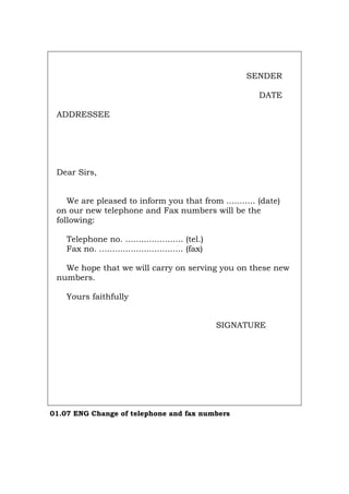 SENDER
DATE
ADDRESSEE
Dear Sirs,
We are pleased to inform you that from ........... (date)
on our new telephone and Fax numbers will be the
following:
Telephone no. ...................... (tel.)
Fax no. ................................ (fax)
We hope that we will carry on serving you on these new
numbers.
Yours faithfully
SIGNATURE
01.07 ENG Change of telephone and fax numbers
Português Italiano Deutsch Français Español
 