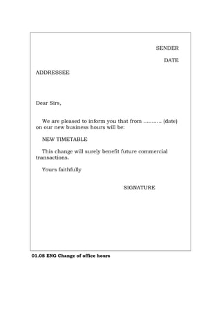SENDER
DATE
ADDRESSEE
Dear Sirs,
We are pleased to inform you that from ........... (date)
on our new business hours will be:
NEW TIMETABLE
This change will surely benefit future commercial
transactions.
Yours faithfully
SIGNATURE
01.08 ENG Change of office hours
Português Italiano Deutsch Français Español
 
