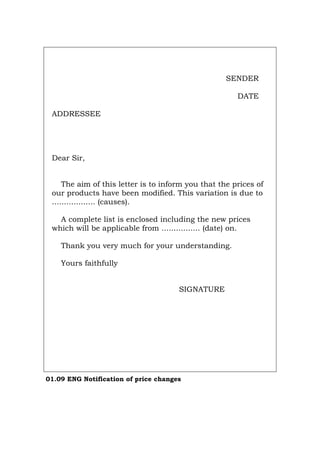 SENDER
DATE
ADDRESSEE
Dear Sir,
The aim of this letter is to inform you that the prices of
our products have been modified. This variation is due to
.................. (causes).
A complete list is enclosed including the new prices
which will be applicable from ................ (date) on.
Thank you very much for your understanding.
Yours faithfully
SIGNATURE
01.09 ENG Notification of price changes
Português Italiano Deutsch Français Español
 