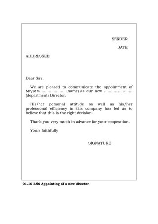 SENDER
DATE
ADDRESSEE
Dear Sirs,
We are pleased to communicate the appointment of
Mr/Mrs ................... (name) as our new ........................
(department) Director.
His/her personal attitude as well as his/her
professional efficiency in this company has led us to
believe that this is the right decision.
Thank you very much in advance for your cooperation.
Yours faithfully
SIGNATURE
01.10 ENG Appointing of a new director
Português Italiano Deutsch Français Español
 
