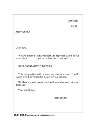 SENDER
DATE
ADDRESSEE
Dear Sirs,
We are pleased to inform that the representation of our
products in ........... (country) has been conceded to:
REPRESENTATIVE’S DETAILS
This designation will be most satisfactory, since it will
surely avoid any possible delay of your orders.
We thank you for your cooperation and remain at your
disposal.
Yours faithfully
SIGNATURE
01.11 ENG Naming a new representative
Português Italiano Deutsch Français Español
 