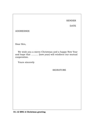 SENDER
DATE
ADDRESSEE
Dear Sirs,
We wish you a merry Christmas and a happy New Year
and hope that .......... (new year) will reinforce our mutual
cooperation.
Yours sincerely
SIGNATURE
01.12 ENG A Christmas greeting
Português Italiano Deutsch Français Español
 