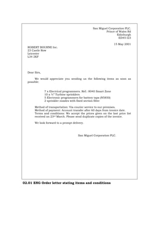 San Miguel Corporation PLC.
Prince of Wales Rd
Edinburgh
ED45 I23
15 May 2001
ROBERT BOURNE Inc.
23 Castle Row
Leicester
L34 2KF
Dear Sirs,
We would appreciate you sending us the following items as soon as
possible:
7 x Electrical programmers. Ref.: 8040 Smart Zone
10 x ¾” Turbine sprinklers
5 Electronic programmers for battery taps (N5850)
2 sprinkler nozzles with fixed section filter
Method of transportation: Via courier service to our premises.
Method of payment: Account transfer after 60 days from invoice date.
Terms and conditions: We accept the prices given on the last price list
received on 23rd March. Please send duplicate copies of the invoice.
We look forward to a prompt delivery.
San Miguel Corporation PLC.
02.01 ENG Order letter stating items and conditions
Português Italiano Deutsch Français Español
 