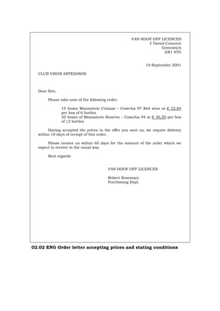 VAN HOOF OFF LICENCES
3 Tweed Crescent
Greenwich
GR1 8TG
10 September 2001
CLUB VINOS ARTESANOS
Dear Sirs,
Please take note of the following order:
15 boxes Monasterio Crianza – Cosecha 97 Red wine at € 22,84
per box of 6 bottles
20 boxes of Monasterio Reserva – Cosecha 94 at € 56,50 per box
of 12 bottles
Having accepted the prices in the offer you sent us, we require delivery
within 10 days of receipt of this order.
Please invoice us within 60 days for the amount of the order which we
expect to receive in the usual way
Best regards
VAN HOOF OFF LICENCES
Robert Rosemary
Purchasing Dept.
02.02 ENG Order letter accepting prices and stating conditions
Português Italiano Deutsch Français Español
 
