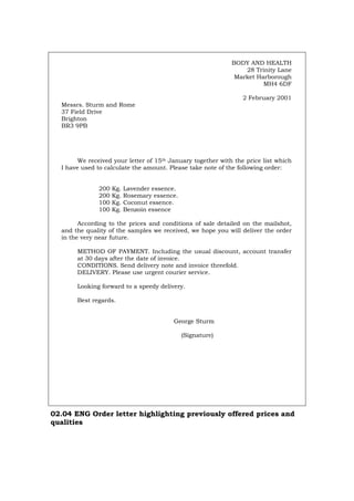 BODY AND HEALTH
28 Trinity Lane
Market Harborough
MH4 6DF
2 February 2001
Messrs. Sturm and Rome
37 Field Drive
Brighton
BR3 9PB
We received your letter of 15th January together with the price list which
I have used to calculate the amount. Please take note of the following order:
200 Kg. Lavender essence.
200 Kg. Rosemary essence.
100 Kg. Coconut essence.
100 Kg. Benzoin essence
According to the prices and conditions of sale detailed on the mailshot,
and the quality of the samples we received, we hope you will deliver the order
in the very near future.
METHOD OF PAYMENT. Including the usual discount, account transfer
at 30 days after the date of invoice.
CONDITIONS. Send delivery note and invoice threefold.
DELIVERY. Please use urgent courier service.
Looking forward to a speedy delivery.
Best regards.
George Sturm
(Signature)
02.04 ENG Order letter highlighting previously offered prices and
qualities
Português Italiano Deutsch Français Español
 