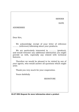 SENDER
DATE
ADDRESSEE
Dear Sirs,
We acknowledge receipt of your letter of reference
.......... (reference) informing about your products.
We are particularly interested in ............ (product),
and would welcome any additional information you might
provide us with, especially any related with technical
features.
Therefore we would be pleased to be visited by one of
your agents, who would answer all questions which might
arise.
Thank you very much for your cooperation.
Yours faithfully
SIGNATURE
02.07 ENG Request for more information about a product
Português Italiano Deutsch Français Español
 