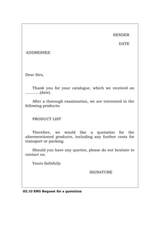 SENDER
DATE
ADDRESSEE
Dear Sirs,
Thank you for your catalogue, which we received on
............(date).
After a thorough examination, we are interested in the
following products:
PRODUCT LIST
Therefore, we would like a quotation for the
aforementioned products, including any further costs for
transport or packing.
Should you have any queries, please do not hesitate to
contact us.
Yours faithfully
SIGNATURE
02.10 ENG Request for a quotation
Português Italiano Deutsch Français Español
 
